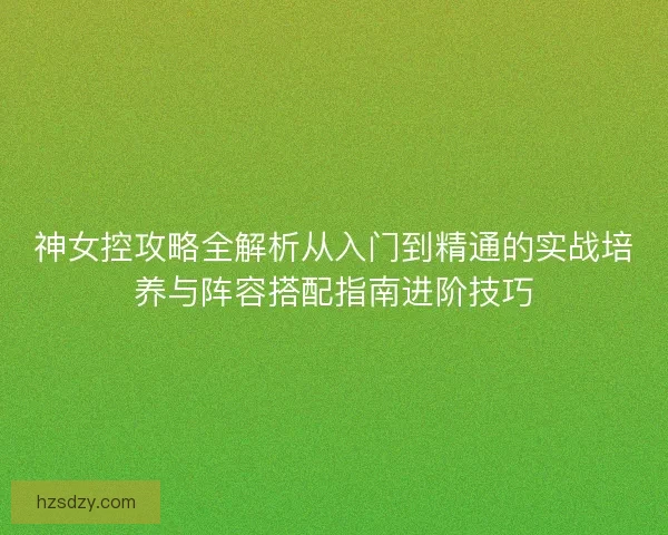 神女控攻略全解析从入门到精通的实战培养与阵容搭配指南进阶技巧