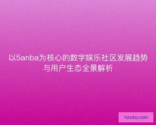 以5anba为核心的数字娱乐社区发展趋势与用户生态全景解析