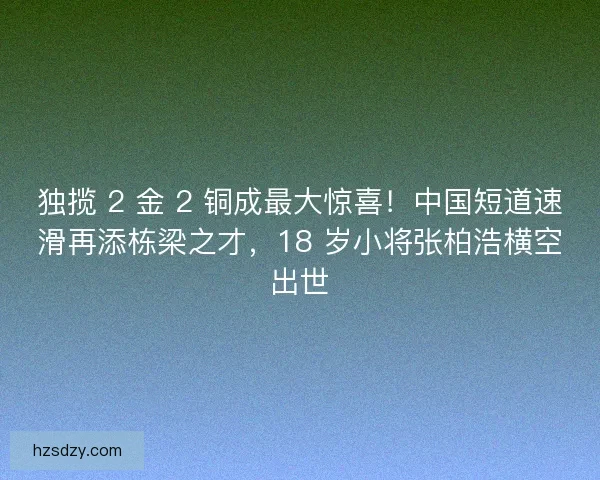 独揽 2 金 2 铜成最大惊喜！中国短道速滑再添栋梁之才，18 岁小将张柏浩横空出世